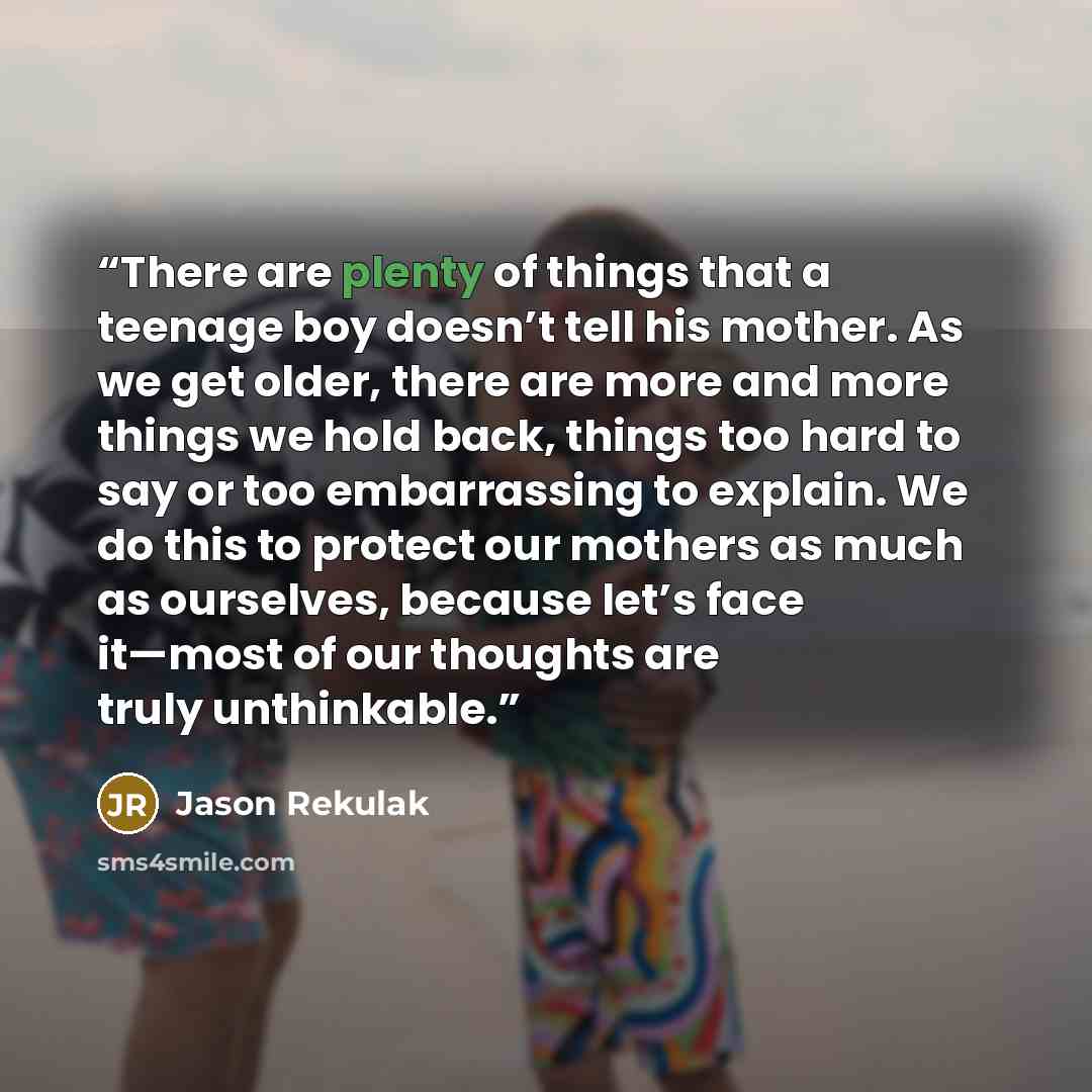 “There are plenty of things that a teenage boy doesn’t tell his mother. As we get older, there are more and more things we hold back, things too hard to say or too embarrassing to explain. We do this to protect our mothers as much as ourselves, because let’s face it—most of our thoughts are truly…” quote by Jason Rekulak