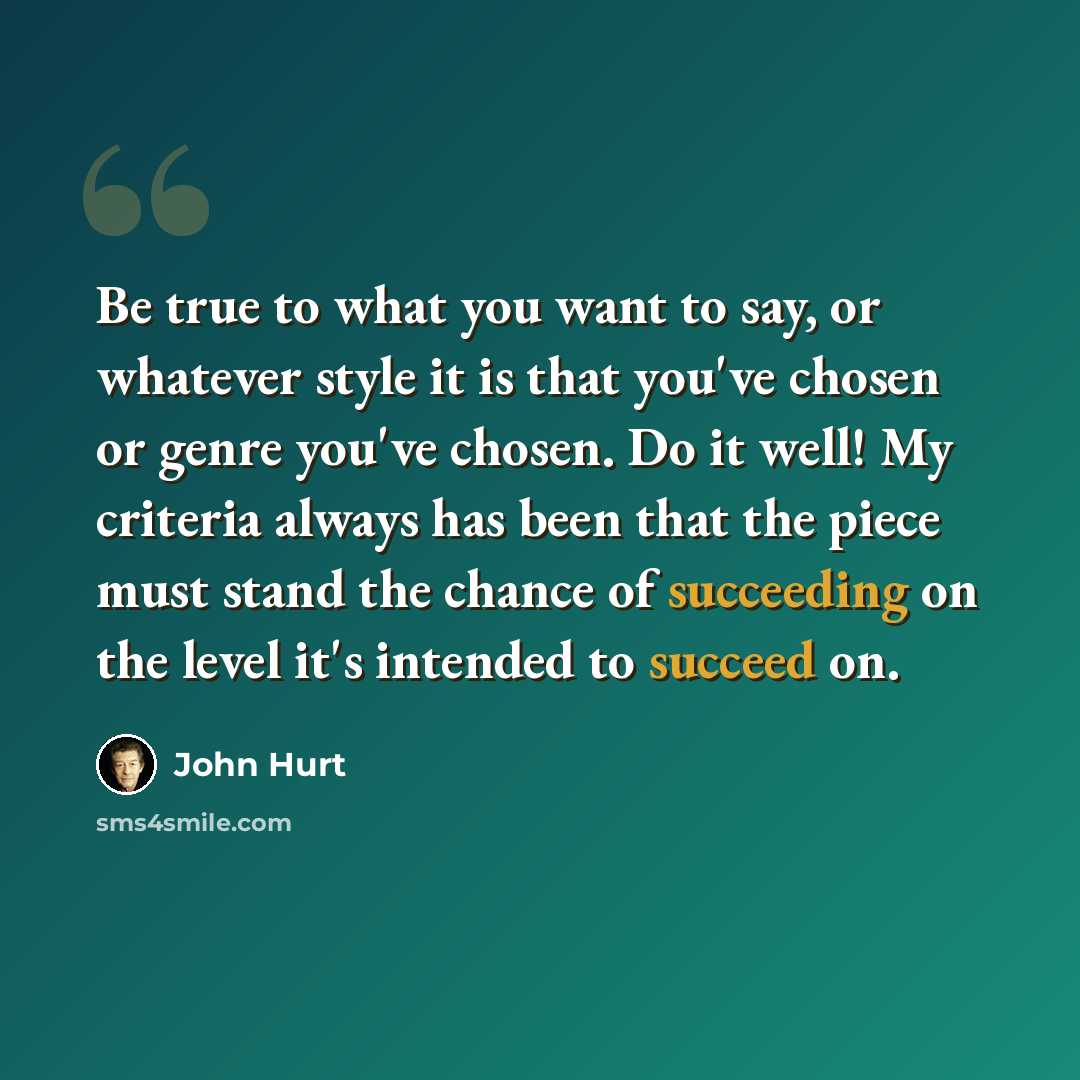 “Be true to what you want to say, or whatever style it is that you've chosen or genre you've chosen. Do it well! My criteria always has been that the piece must stand the chance of succeeding on the level it's intended to succeed on.” quote by John Hurt