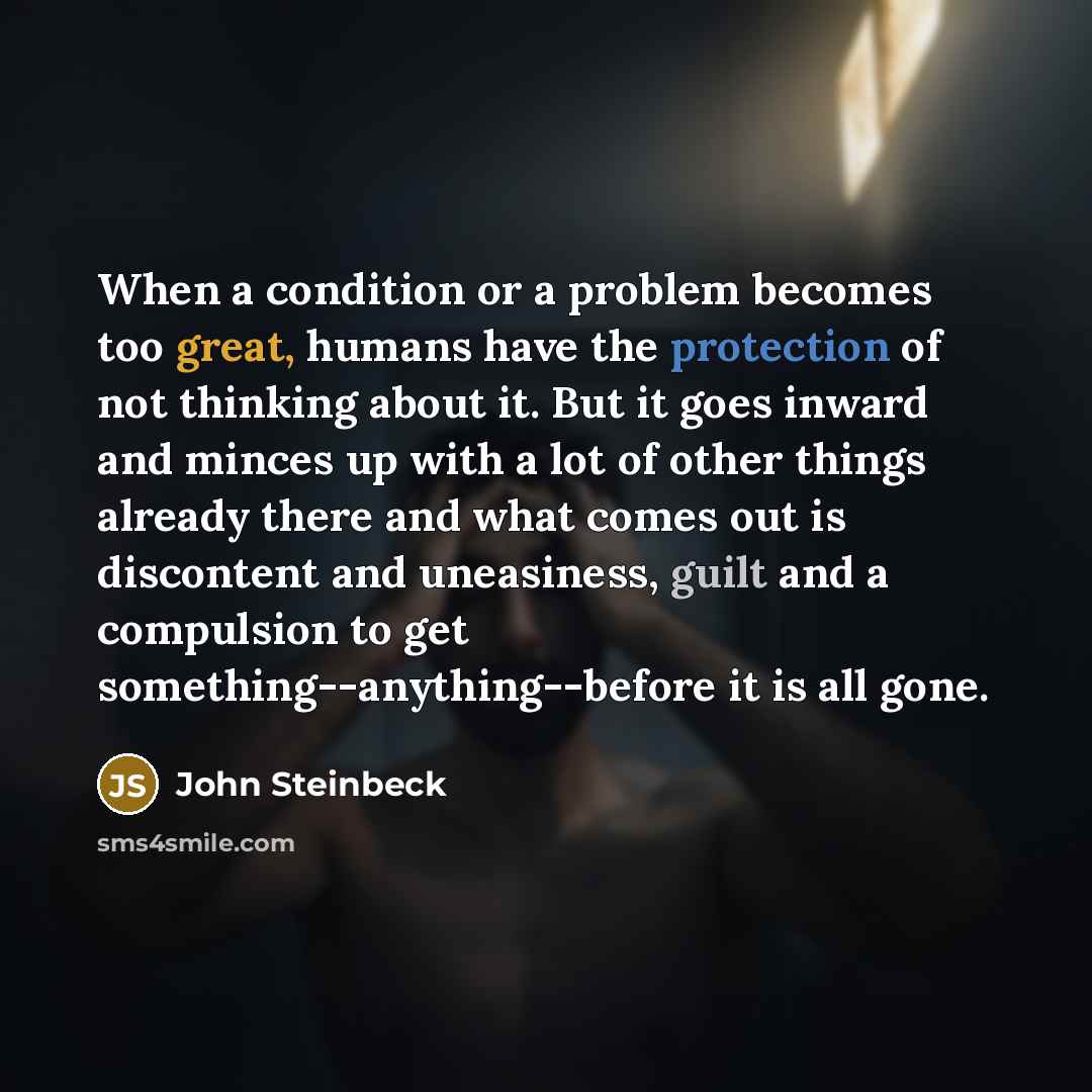 “When a condition or a problem becomes too great, humans have the protection of not thinking about it. But it goes inward and minces up with a lot of other things already there and what comes out is discontent and uneasiness, guilt and a compulsion to get something--anything--before it is all gone.” quote by John Steinbeck