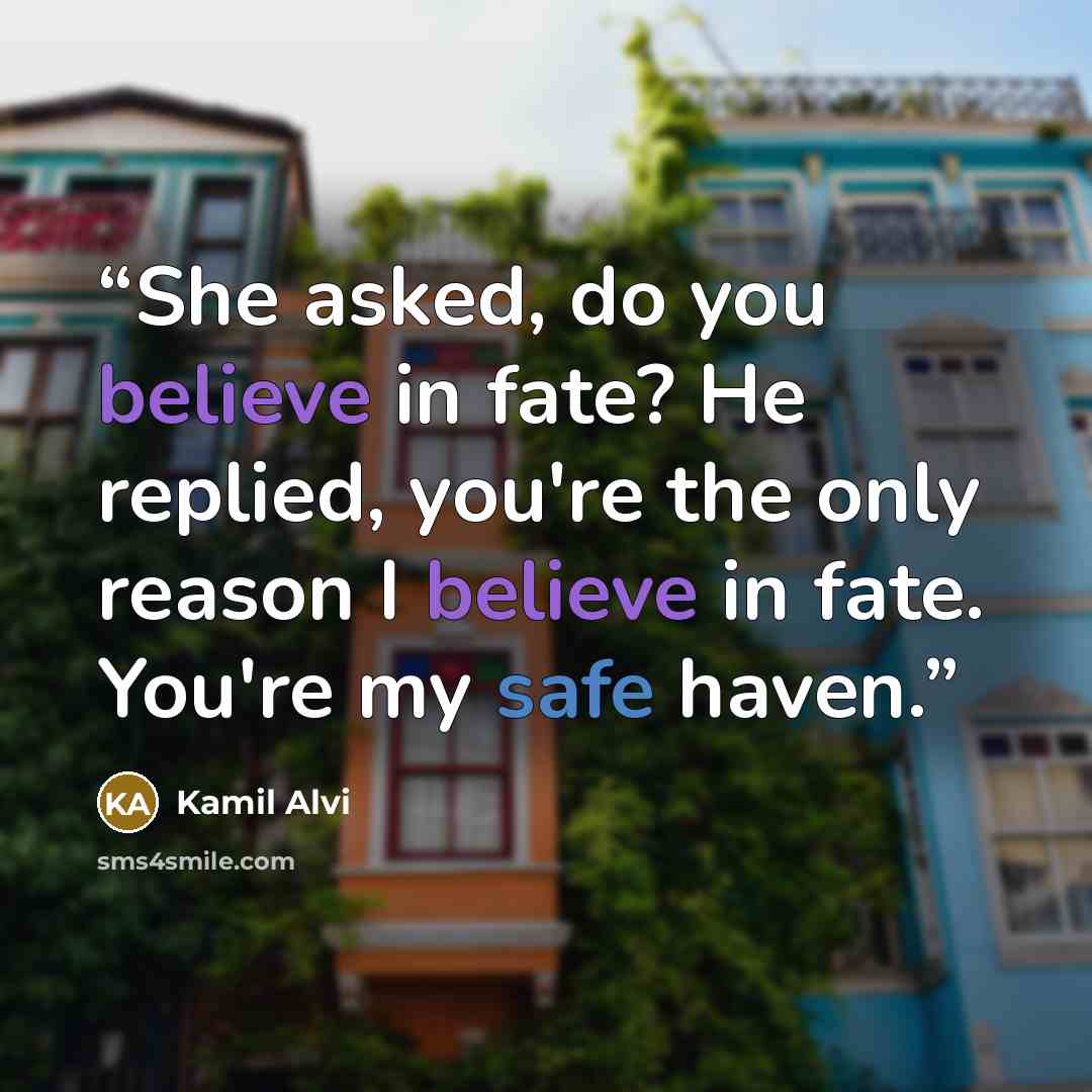 “She asked, do you believe in fate? He replied, you're the only reason I believe in fate. You're my safe haven.” quote by Kamil Alvi