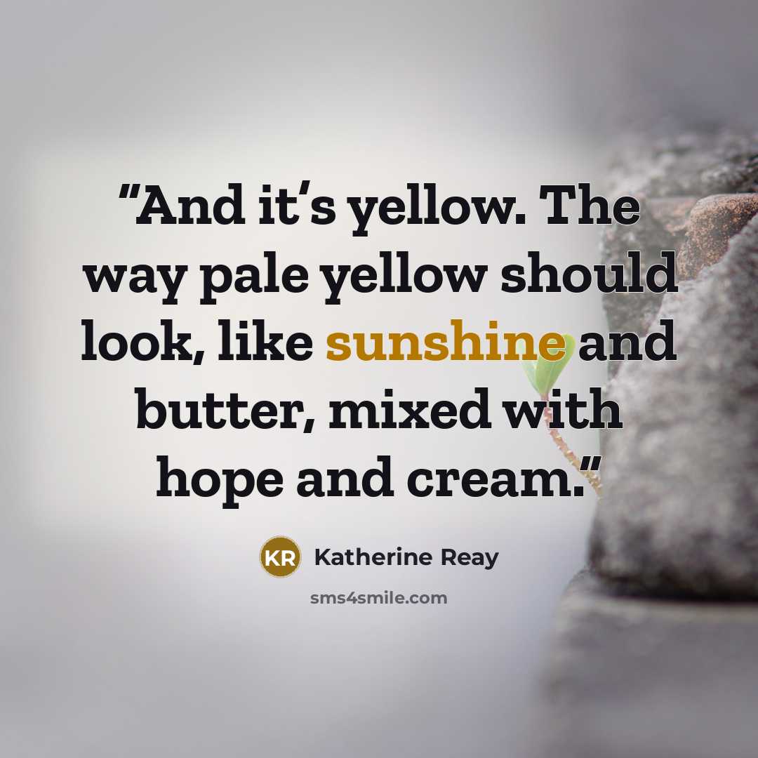 “And it’s yellow. The way pale yellow should look, like sunshine and butter, mixed with hope and cream.” quote by Katherine Reay