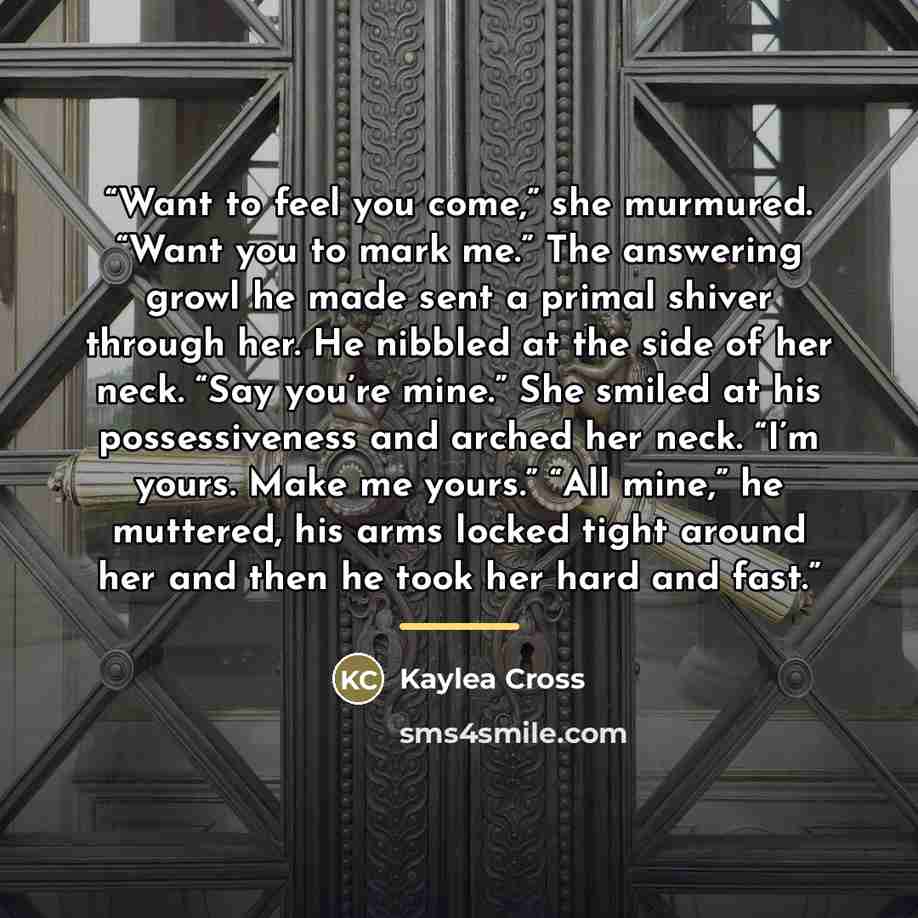 “Want to feel you come,” she murmured. “Want you to mark me.” The answering growl he made sent a primal shiver through her. He nibbled at the side of her neck. “Say you’re mine.” She smiled at his possessiveness and arched her neck. “I’m yours. Make me yours.” “All mine,” he muttered, his arms…” quote by Kaylea Cross