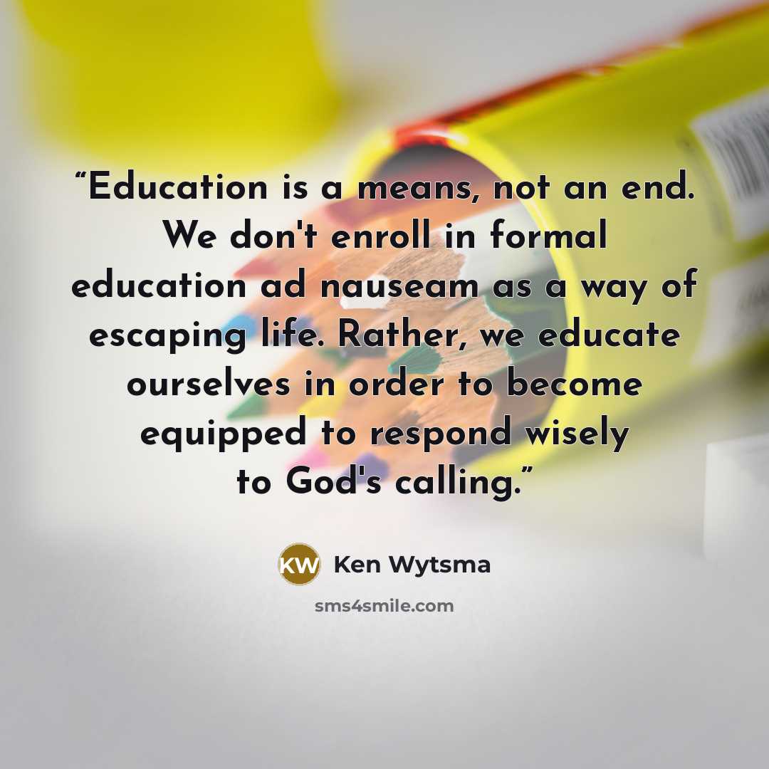 “Education is a means, not an end. We don't enroll in formal education ad nauseam as a way of escaping life. Rather, we educate ourselves in order to become equipped to respond wisely to God's calling.” quote by Ken Wytsma