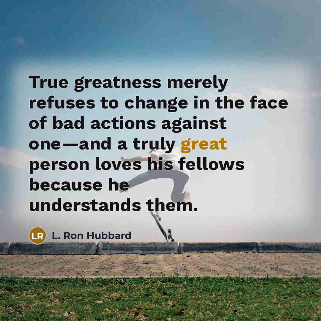 “True greatness merely refuses to change in the face of bad actions against one—and a truly great person loves his fellows because he understands them.” quote by L. Ron Hubbard
