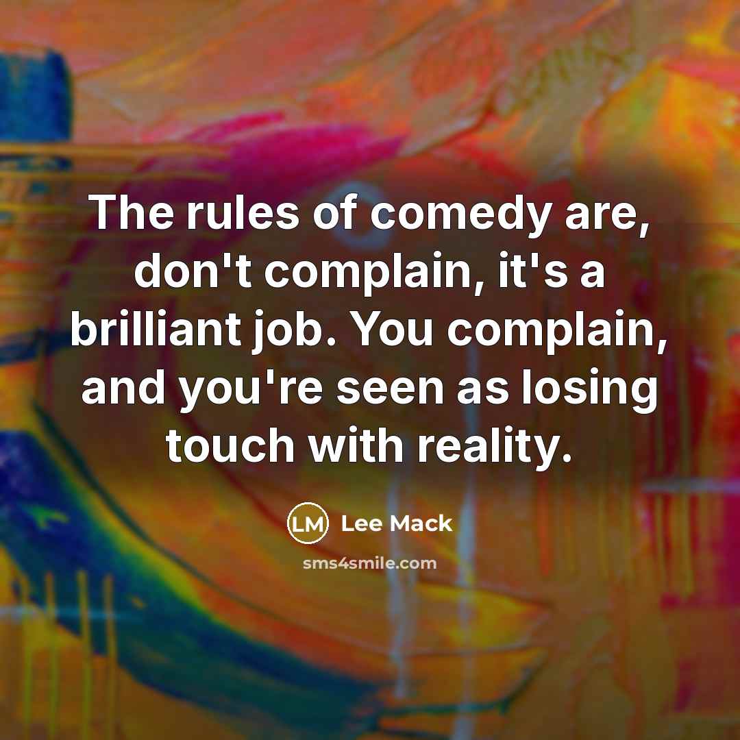 “The rules of comedy are, don't complain, it's a brilliant job. You complain, and you're seen as losing touch with reality.” quote by Lee Mack