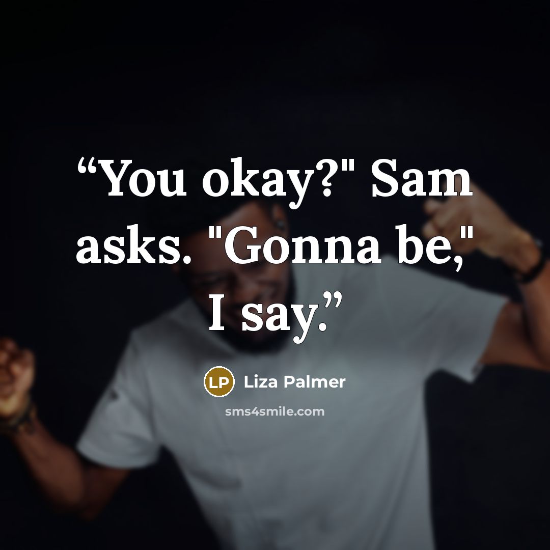 “You okay?" Sam asks. "Gonna be," I say.” quote by Liza Palmer