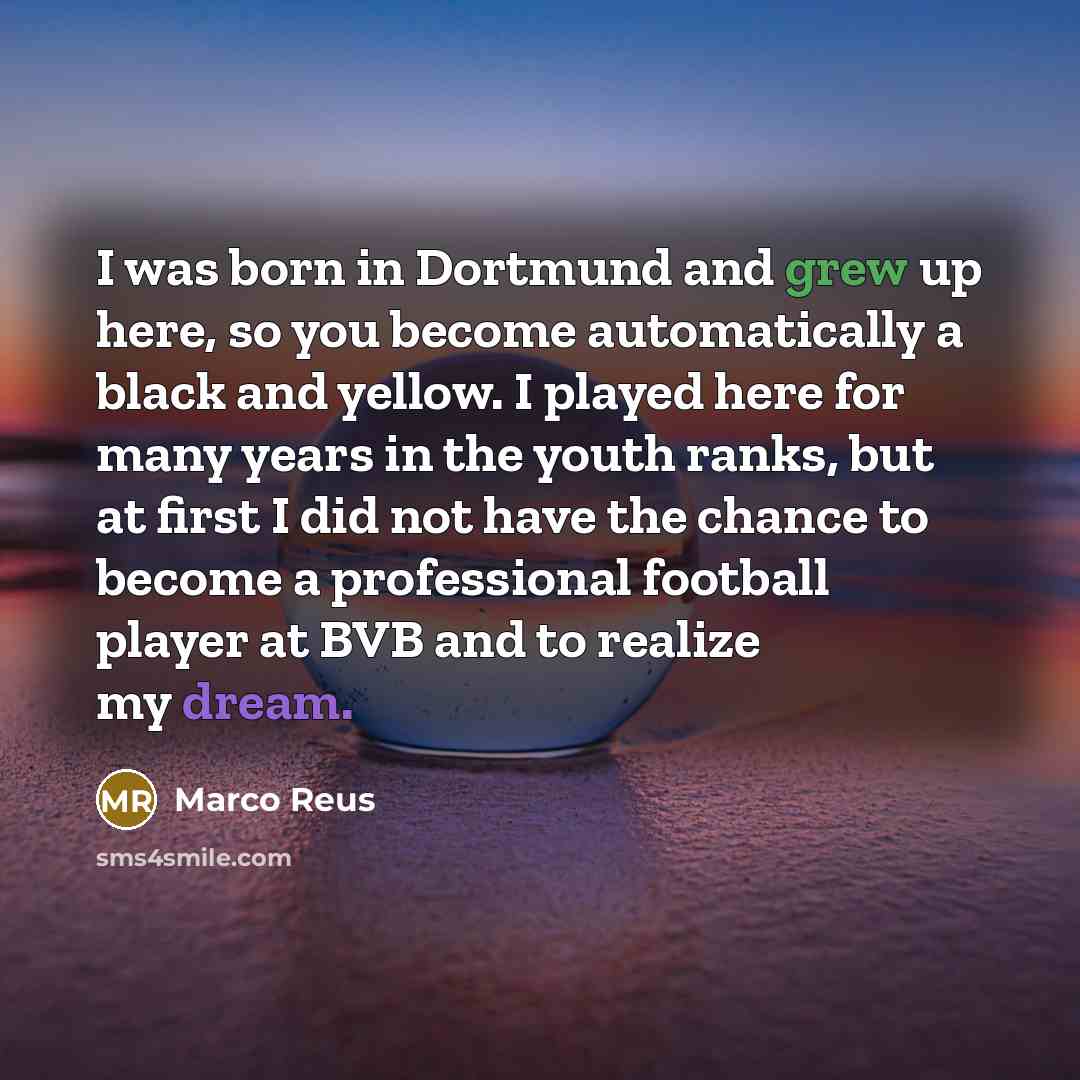 “I was born in Dortmund and grew up here, so you become automatically a black and yellow. I played here for many years in the youth ranks, but at first I did not have the chance to become a professional football player at BVB and to realize my dream.” quote by Marco Reus