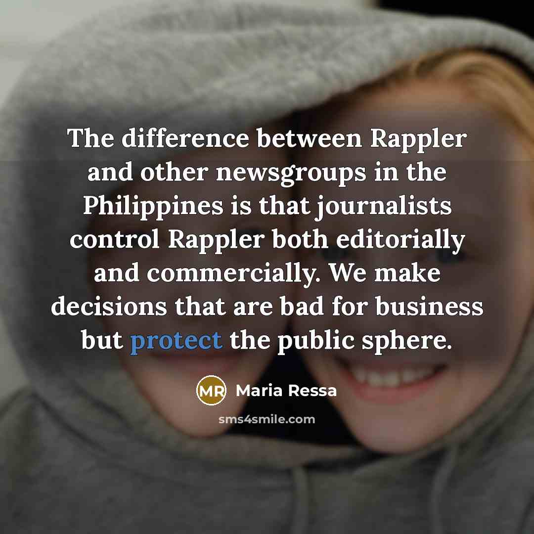 “The difference between Rappler and other newsgroups in the Philippines is that journalists control Rappler both editorially and commercially. We make decisions that are bad for business but protect the public sphere.” quote by Maria Ressa