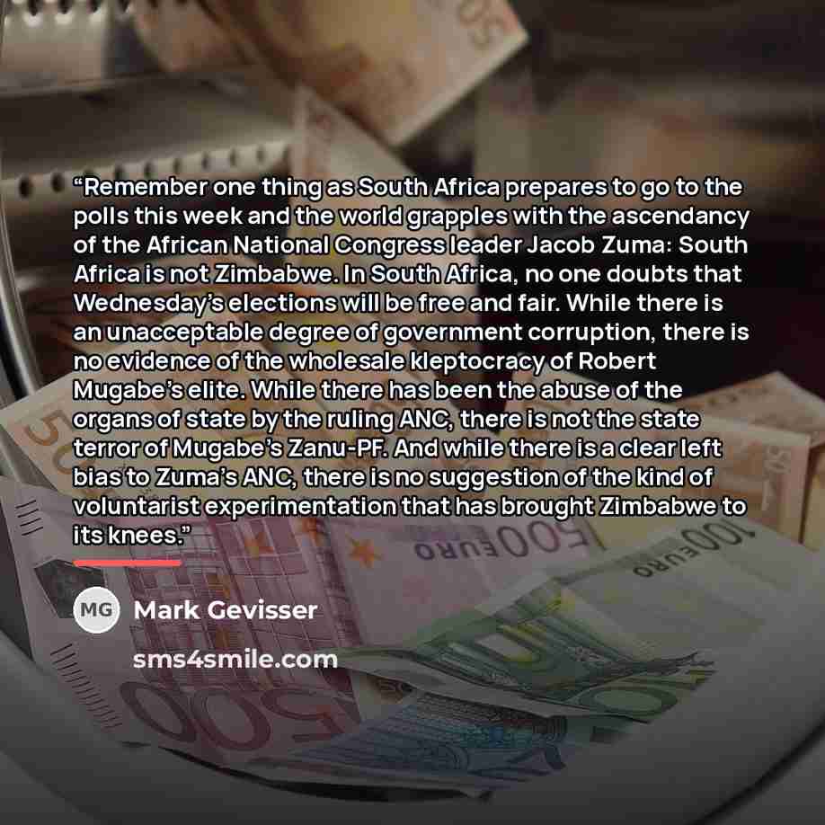 “Remember one thing as South Africa prepares to go to the polls this week and the world grapples with the ascendancy of the African National Congress leader Jacob Zuma: South Africa is not Zimbabwe. In South Africa, no one doubts that Wednesday's elections will be free and fair. While there is an…” quote by Mark Gevisser