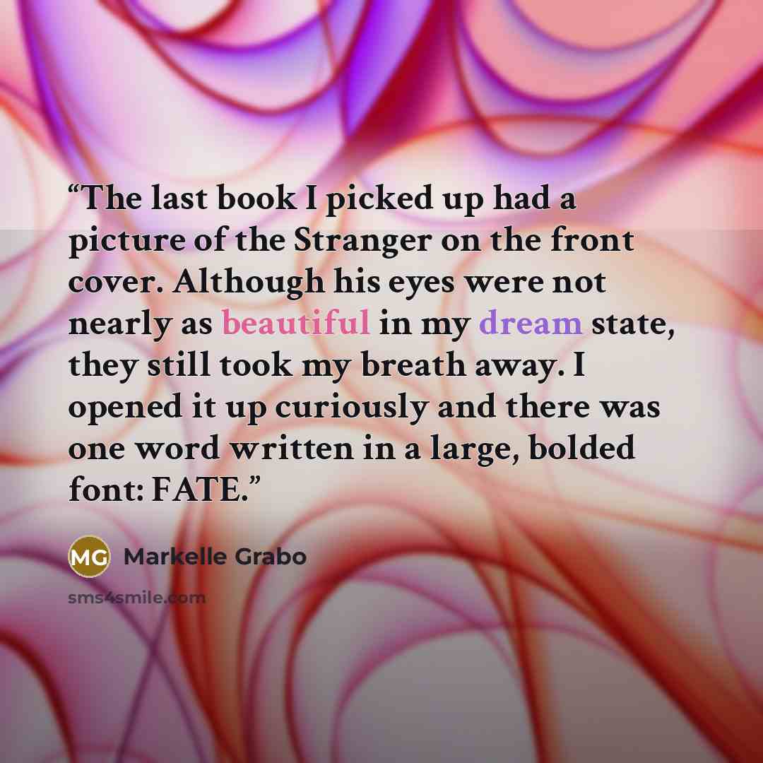 “The last book I picked up had a picture of the Stranger on the front cover. Although his eyes were not nearly as beautiful in my dream state, they still took my breath away. I opened it up curiously and there was one word written in a large, bolded font: FATE.” quote by Markelle Grabo