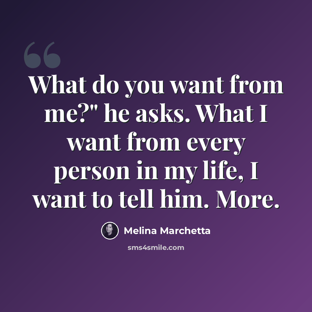 “What do you want from me?" he asks. What I want from every person in my life, I want to tell him. More.” quote by Melina Marchetta