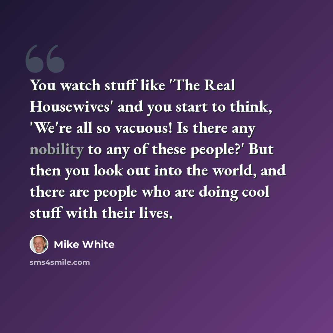 “You watch stuff like 'The Real Housewives' and you start to think, 'We're all so vacuous! Is there any nobility to any of these people?' But then you look out into the world, and there are people who are doing cool stuff with their lives.” quote by Mike White