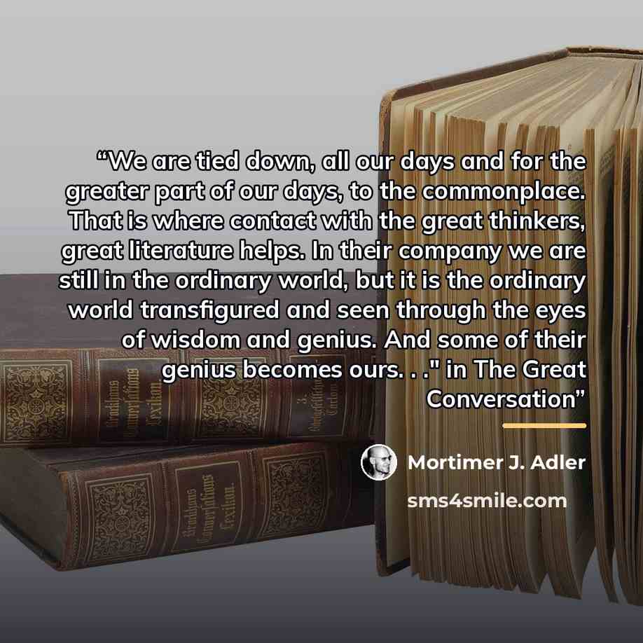 “We are tied down, all our days and for the greater part of our days, to the commonplace. That is where contact with the great thinkers, great literature helps. In their company we are still in the ordinary world, but it is the ordinary world transfigured and seen through the eyes of wisdom and…” quote by Mortimer J. Adler