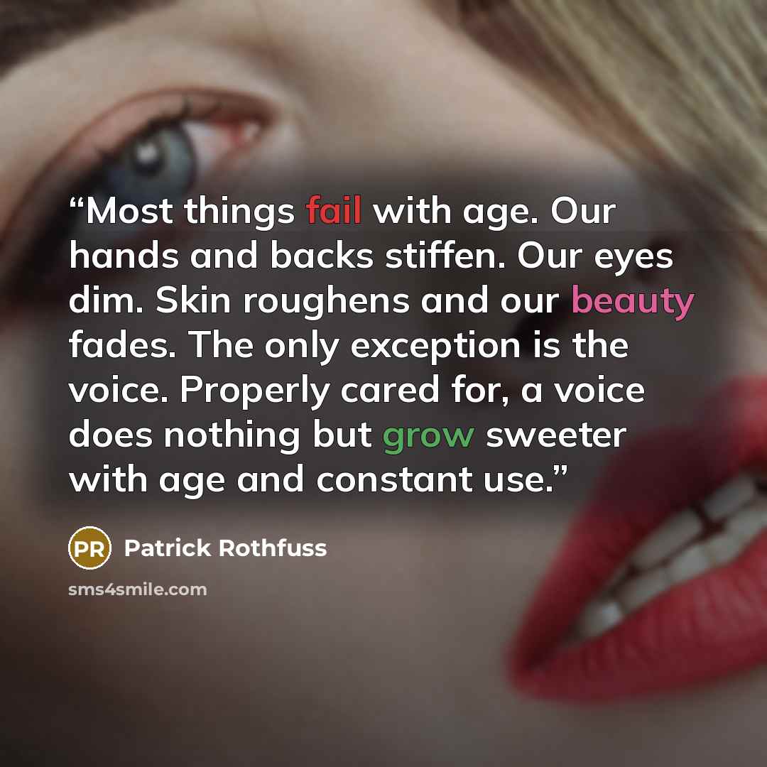“Most things fail with age. Our hands and backs stiffen. Our eyes dim. Skin roughens and our beauty fades. The only exception is the voice. Properly cared for, a voice does nothing but grow sweeter with age and constant use.” quote by Patrick Rothfuss