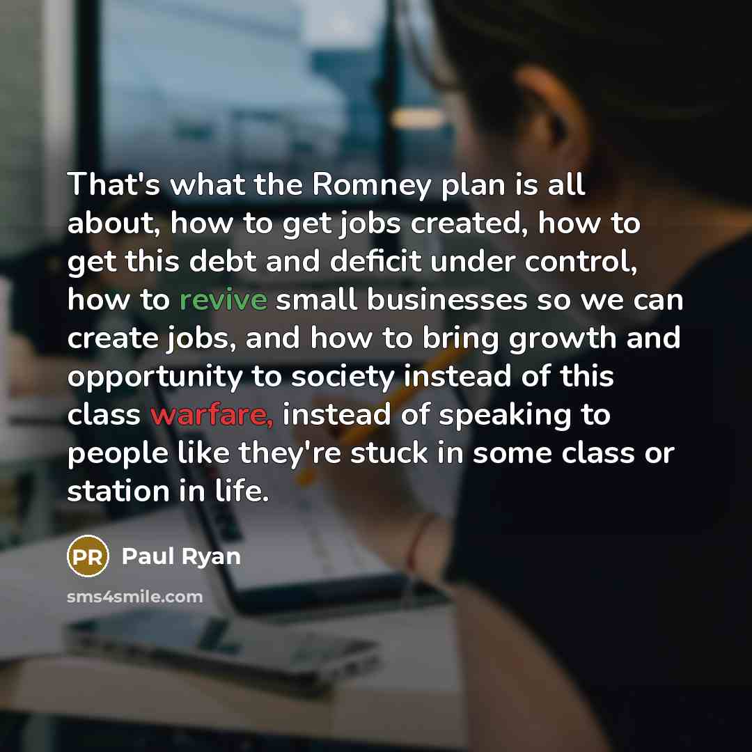 “That's what the Romney plan is all about, how to get jobs created, how to get this debt and deficit under control, how to revive small businesses so we can create jobs, and how to bring growth and opportunity to society instead of this class warfare, instead of speaking to people like they're…” quote by Paul Ryan