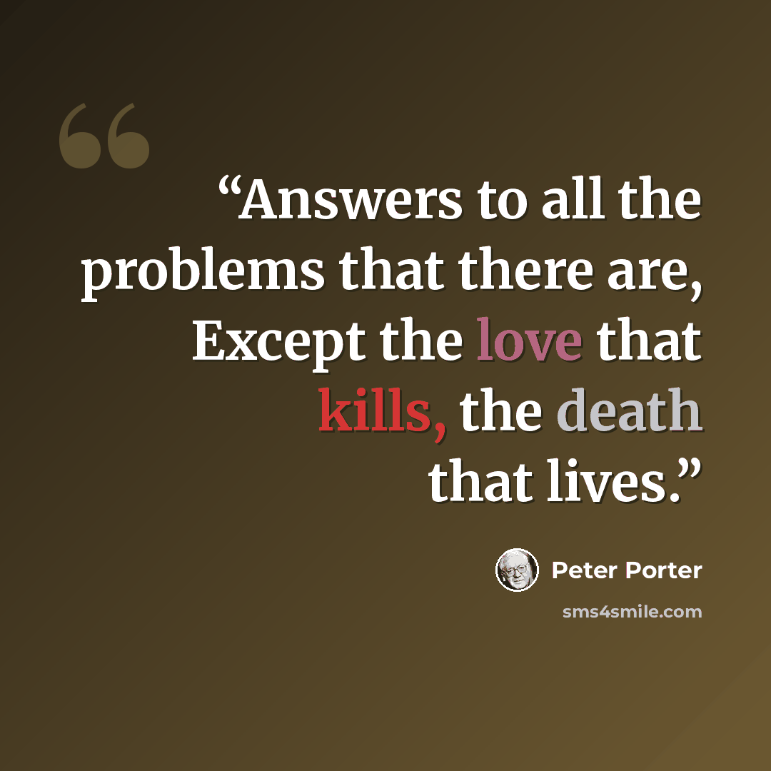 “Answers to all the problems that there are, Except the love that kills, the death that lives.” quote by Peter Porter