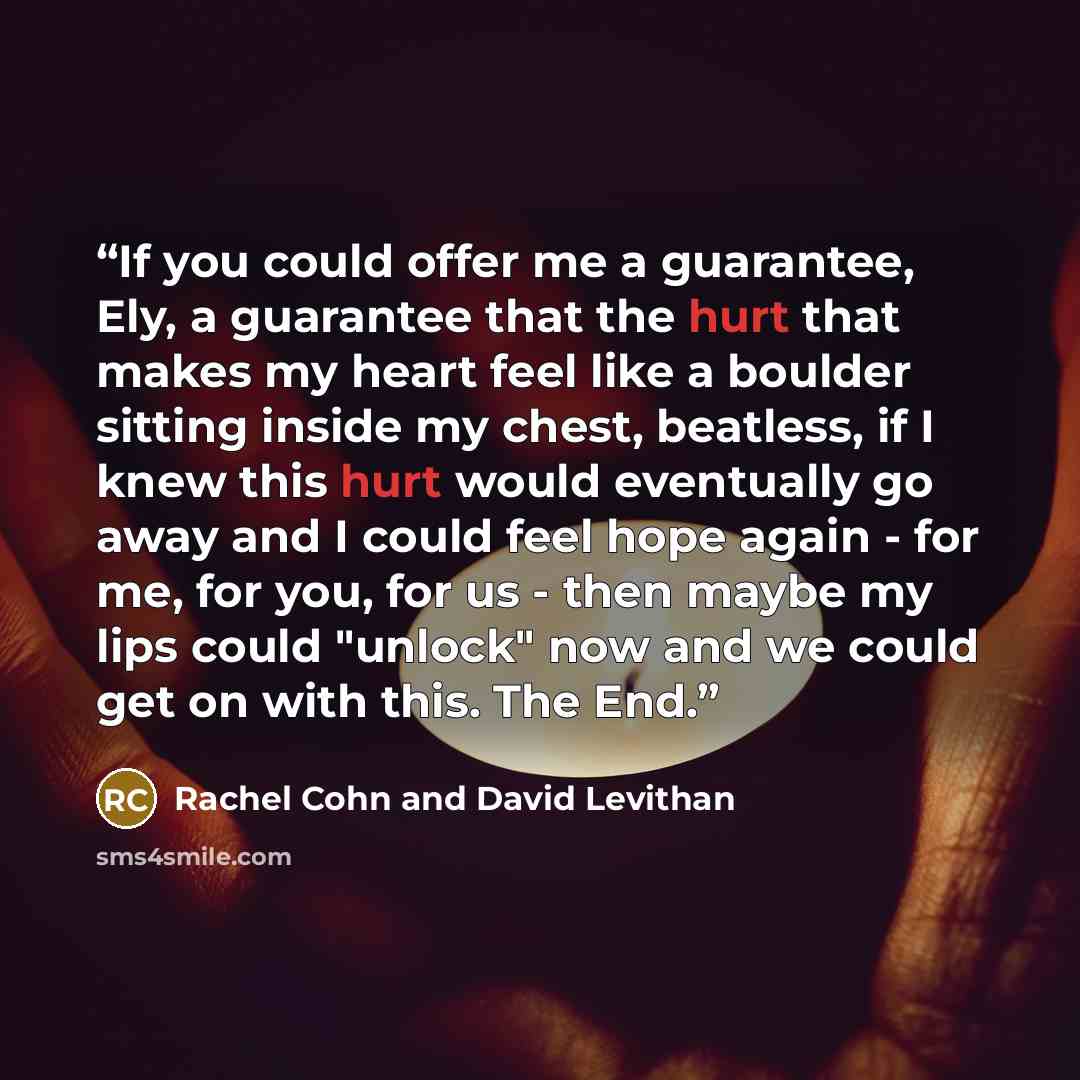 “If you could offer me a guarantee, Ely, a guarantee that the hurt that makes my heart feel like a boulder sitting inside my chest, beatless, if I knew this hurt would eventually go away and I could feel hope again - for me, for you, for us - then maybe my lips could "unlock" now and we could get…” quote by Rachel Cohn and David Levithan