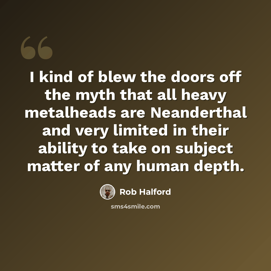 “I kind of blew the doors off the myth that all heavy metalheads are Neanderthal and very limited in their ability to take on subject matter of any human depth.” quote by Rob Halford