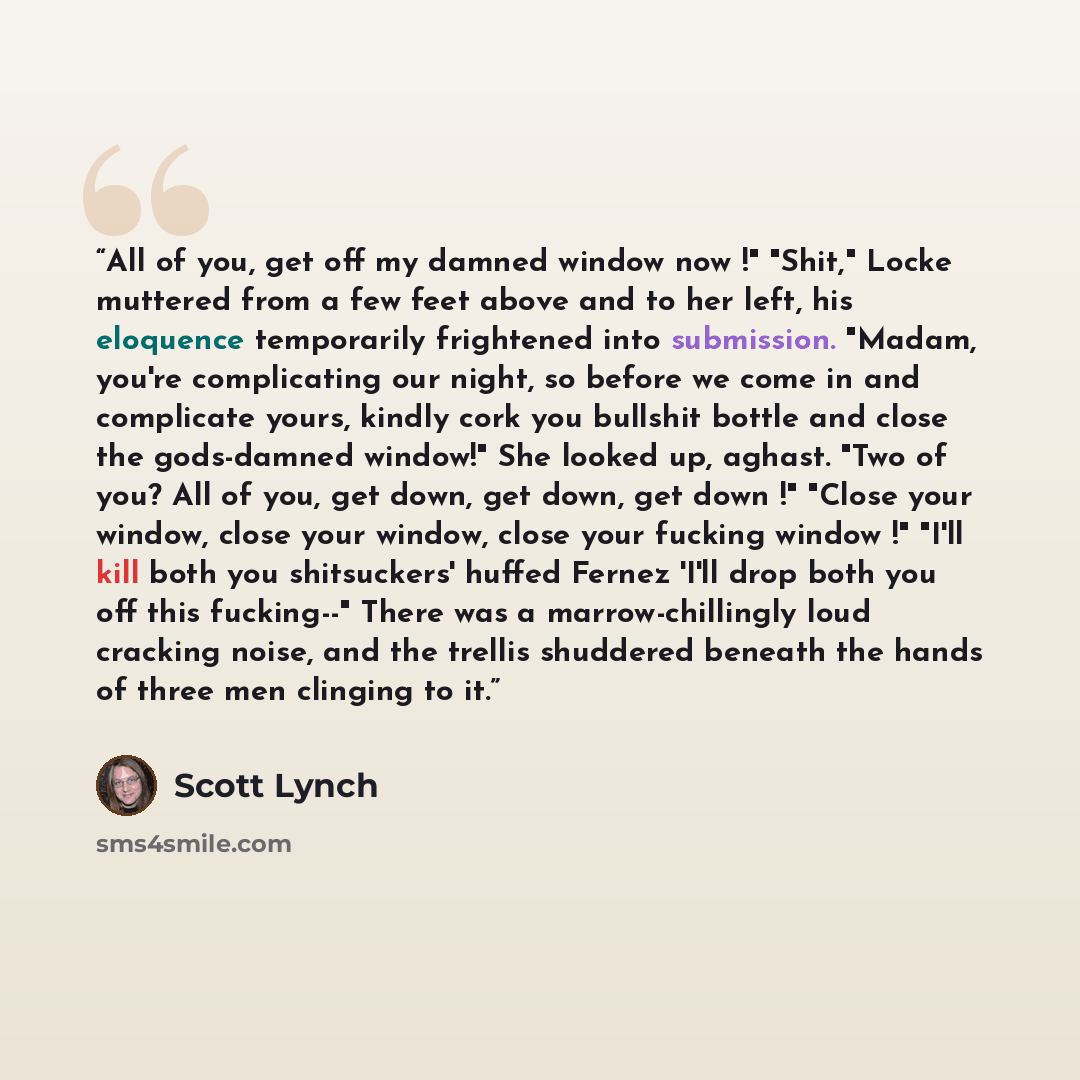“All of you, get off my damned window now !" "Shit," Locke muttered from a few feet above and to her left, his eloquence temporarily frightened into submission. "Madam, you're complicating our night, so before we come in and complicate yours, kindly cork you bullshit bottle and close the…” quote by Scott Lynch