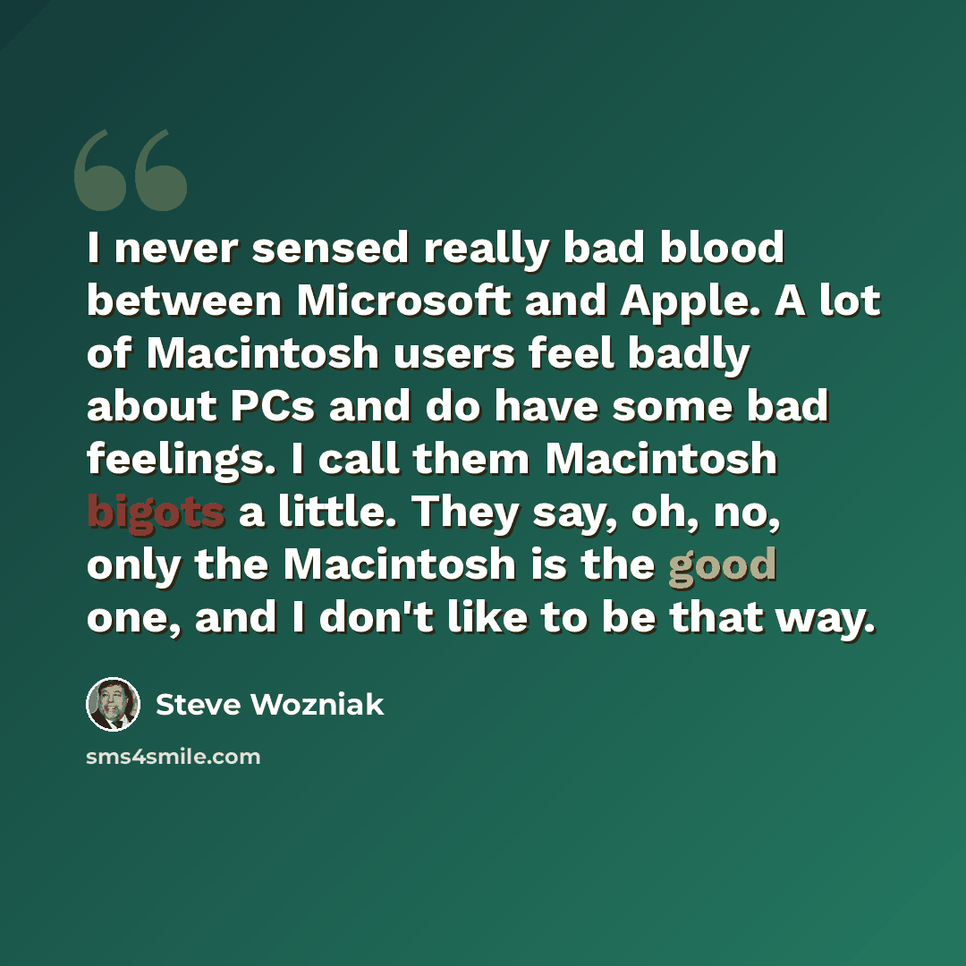 “I never sensed really bad blood between Microsoft and Apple. A lot of Macintosh users feel badly about PCs and do have some bad feelings. I call them Macintosh bigots a little. They say, oh, no, only the Macintosh is the good one, and I don't like to be that way.” quote by Steve Wozniak