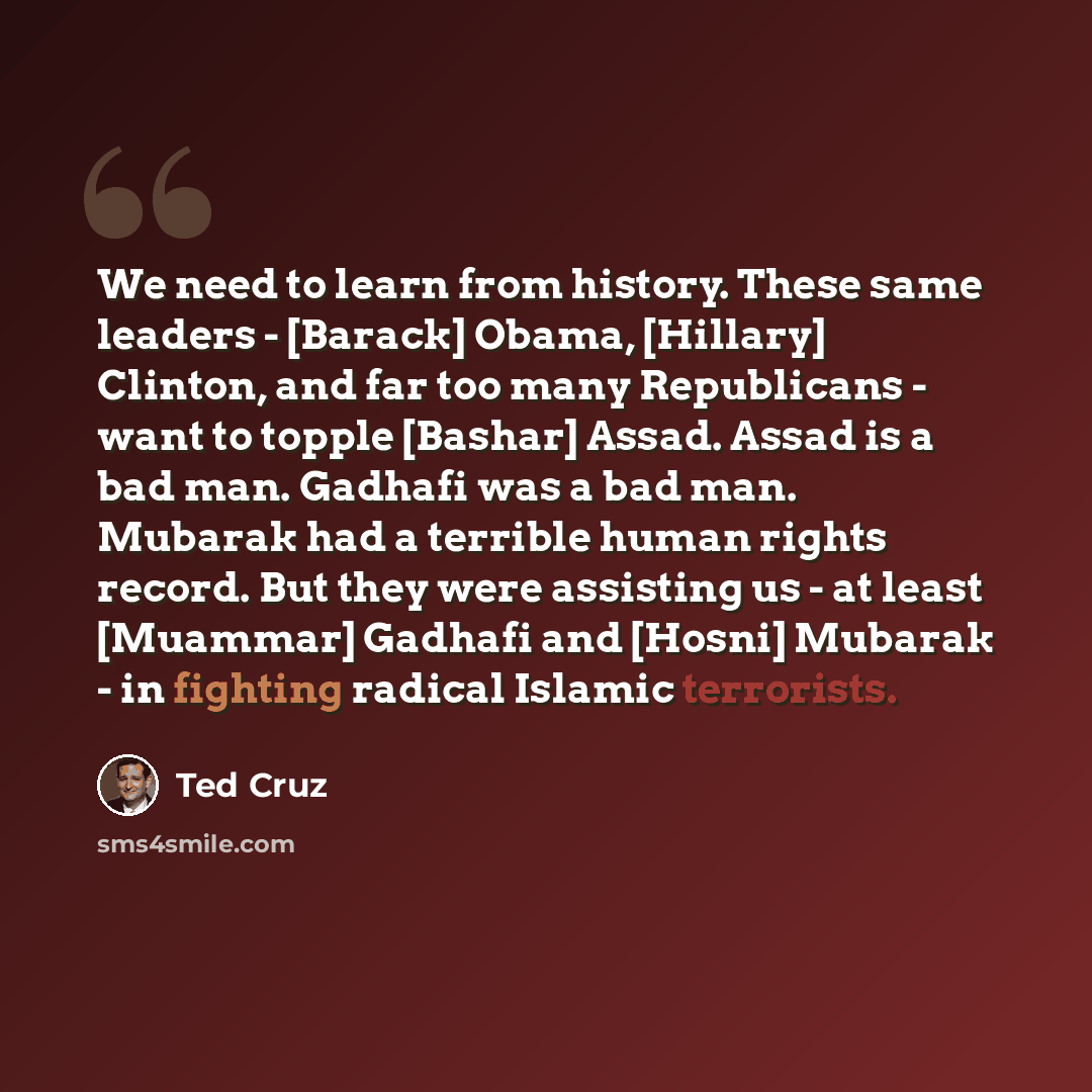 “We need to learn from history. These same leaders - [Barack] Obama, [Hillary] Clinton, and far too many Republicans - want to topple [Bashar] Assad. Assad is a bad man. Gadhafi was a bad man. Mubarak had a terrible human rights record. But they were assisting us - at least [Muammar] Gadhafi and…” quote by Ted Cruz