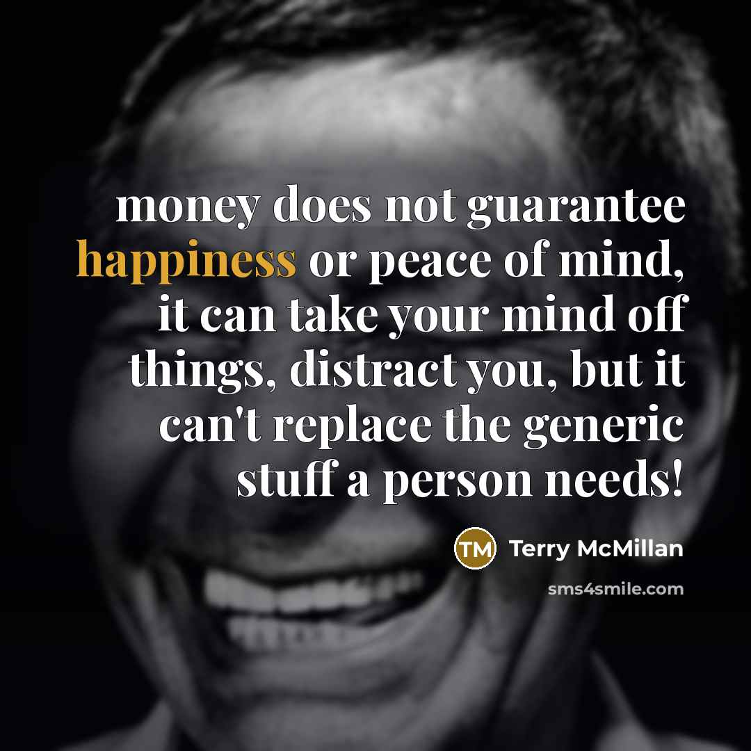 “money does not guarantee happiness or peace of mind, it can take your mind off things, distract you, but it can't replace the generic stuff a person needs!” quote by Terry McMillan