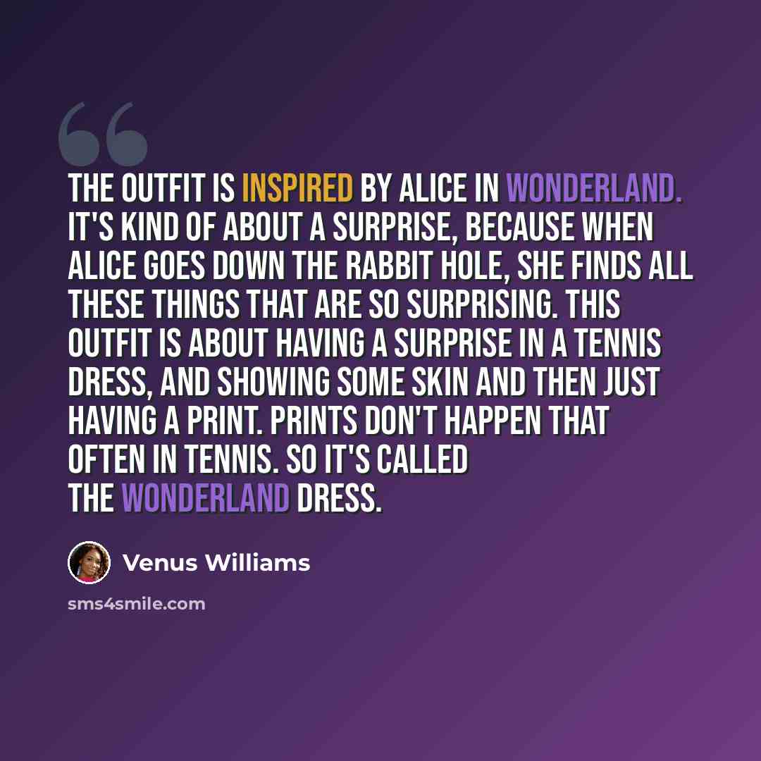 “The outfit is inspired by Alice in Wonderland. It's kind of about a surprise, because when Alice goes down the rabbit hole, she finds all these things that are so surprising. This outfit is about having a surprise in a tennis dress, and showing some skin and then just having a print. Prints don't…” quote by Venus Williams