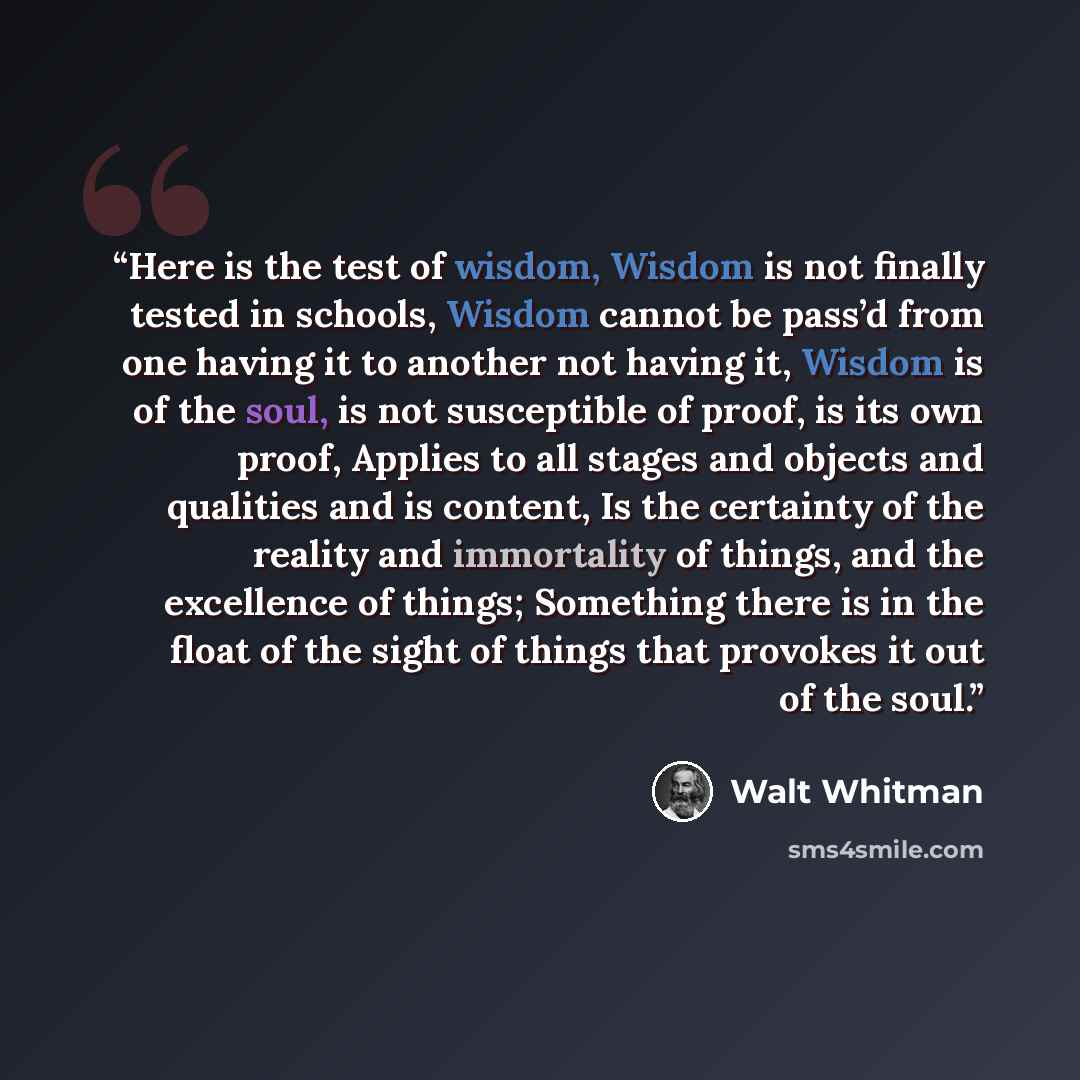 “Here is the test of wisdom, Wisdom is not finally tested in schools, Wisdom cannot be pass’d from one having it to another not having it, Wisdom is of the soul, is not susceptible of proof, is its own proof, Applies to all stages and objects and qualities and is content, Is the certainty of the…” quote by Walt Whitman
