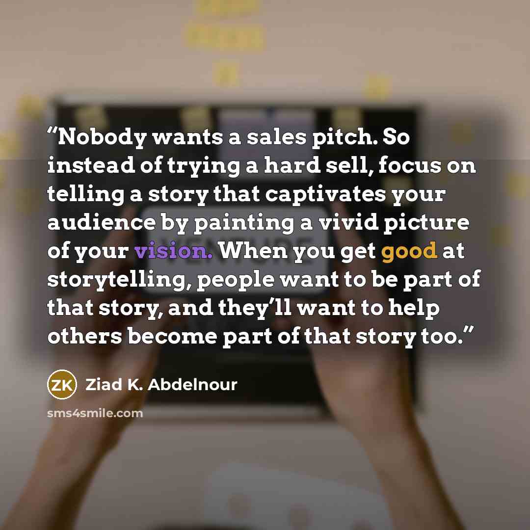 “Nobody wants a sales pitch. So instead of trying a hard sell, focus on telling a story that captivates your audience by painting a vivid picture of your vision. When you get good at storytelling, people want to be part of that story, and they’ll want to help others become part of that story too.” quote by Ziad K. Abdelnour