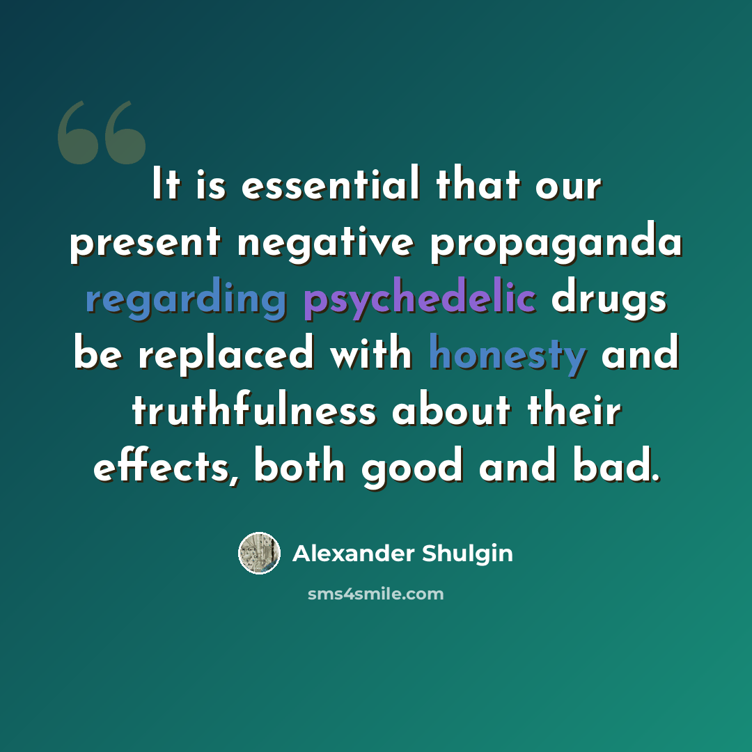 “It is essential that our present negative propaganda regarding psychedelic drugs be replaced with honesty and truthfulness about their effects, both good and bad.” quote by Alexander Shulgin
