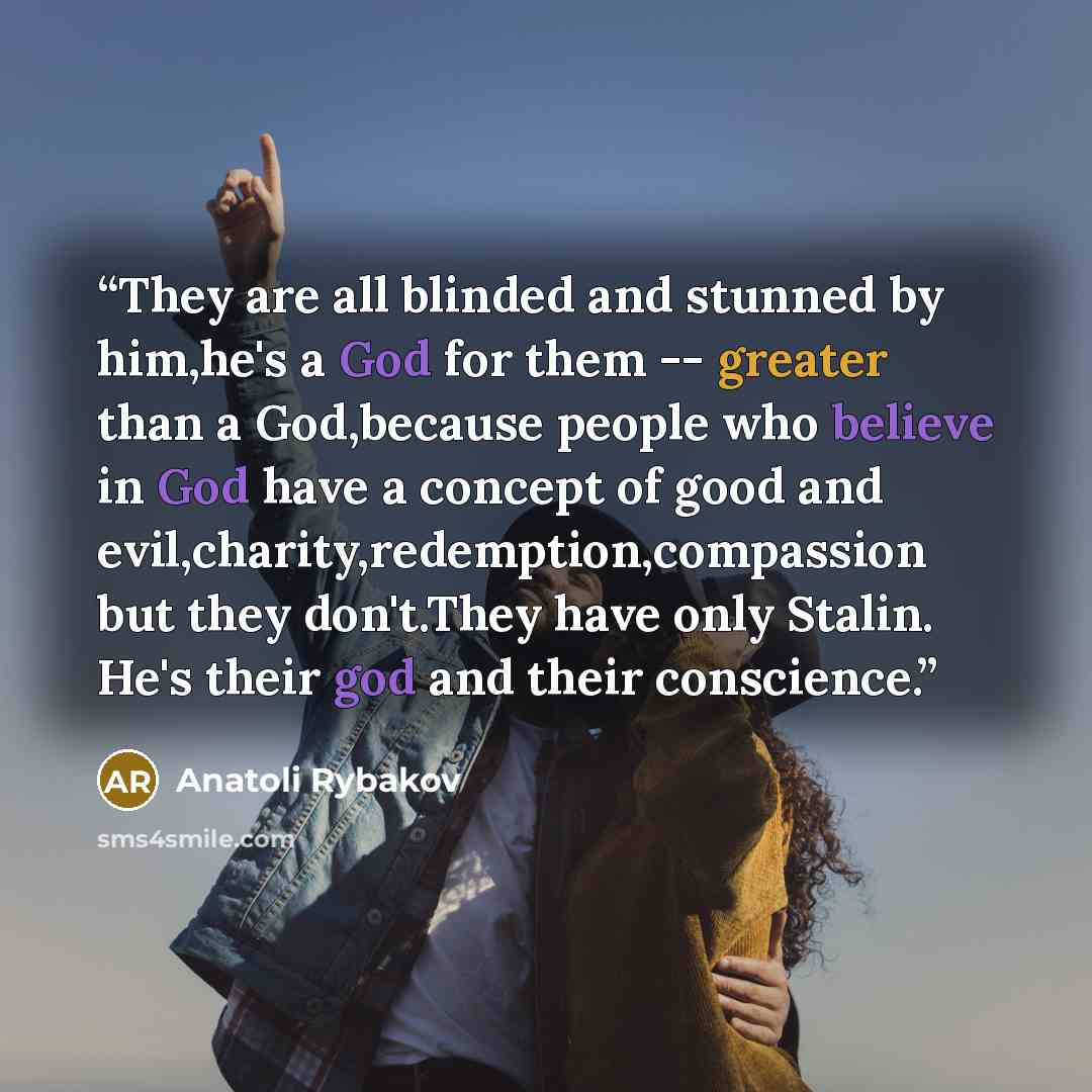 “They are all blinded and stunned by him,he's a God for them -- greater than a God,because people who believe in God have a concept of good and evil,charity,redemption,compassion but they don't.They have only Stalin. He's their god and their conscience.” quote by Anatoli Rybakov