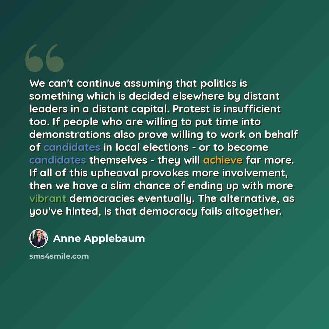 “We can't continue assuming that politics is something which is decided elsewhere by distant leaders in a distant capital. Protest is insufficient too. If people who are willing to put time into demonstrations also prove willing to work on behalf of candidates in local elections - or to become…” quote by Anne Applebaum