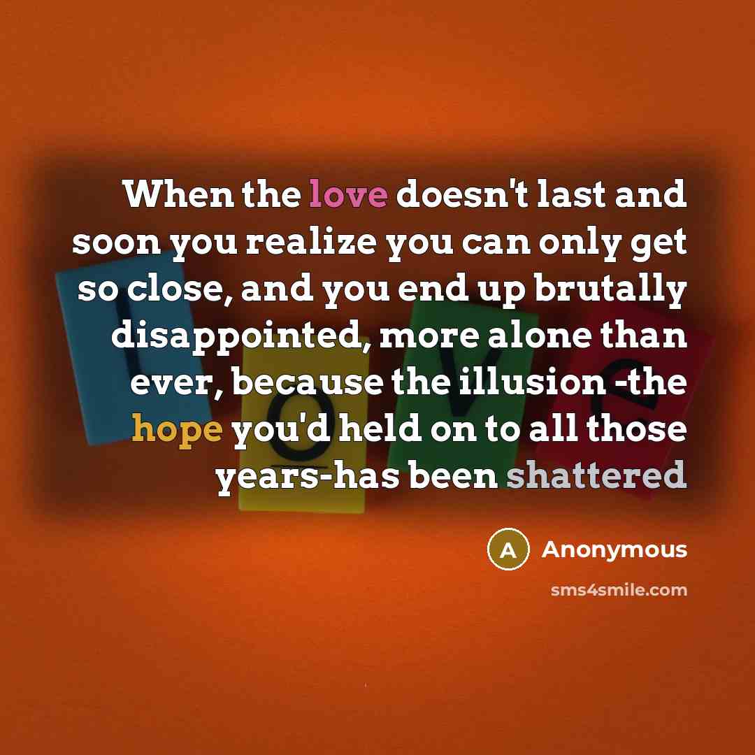 “When the love doesn't last and soon you realize you can only get so close, and you end up brutally disappointed, more alone than ever, because the illusion -the hope you'd held on to all those years-has been shattered” quote by Anonymous