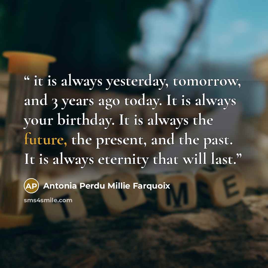 “it is always yesterday, tomorrow, and 3 years ago today. It is always your birthday. It is always the future, the present, and the past. It is always eternity that will last.” quote by Antonia Perdu Millie Farquoix