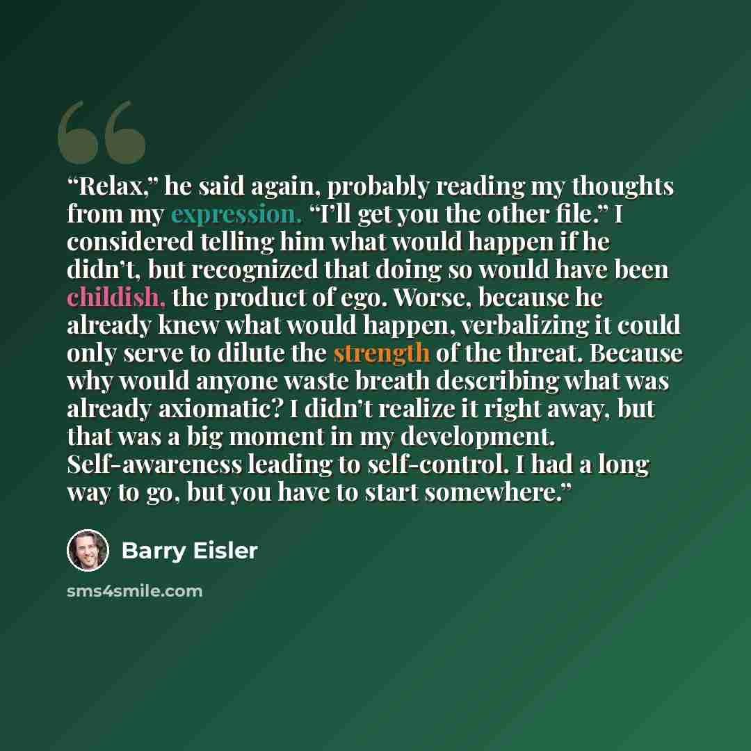 “Relax,” he said again, probably reading my thoughts from my expression. “I’ll get you the other file.” I considered telling him what would happen if he didn’t, but recognized that doing so would have been childish, the product of ego. Worse, because he already knew what would happen, verbalizing…” quote by Barry Eisler