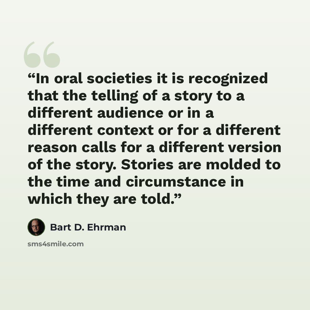 “In oral societies it is recognized that the telling of a story to a different audience or in a different context or for a different reason calls for a different version of the story. Stories are molded to the time and circumstance in which they are told.” quote by Bart D. Ehrman