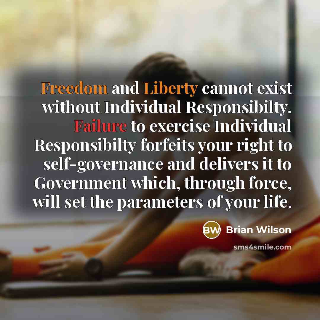 “Freedom and Liberty cannot exist without Individual Responsibilty. Failure to exercise Individual Responsibilty forfeits your right to self-governance and delivers it to Government which, through force, will set the parameters of your life.” quote by Brian Wilson