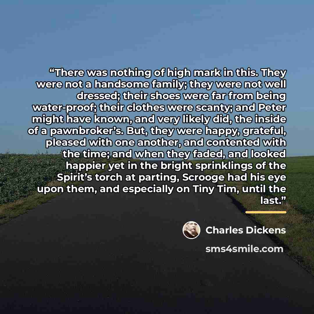 “There was nothing of high mark in this. They were not a handsome family; they were not well dressed; their shoes were far from being water-proof; their clothes were scanty; and Peter might have known, and very likely did, the inside of a pawnbroker’s. But, they were happy, grateful, pleased with…” quote by Charles Dickens