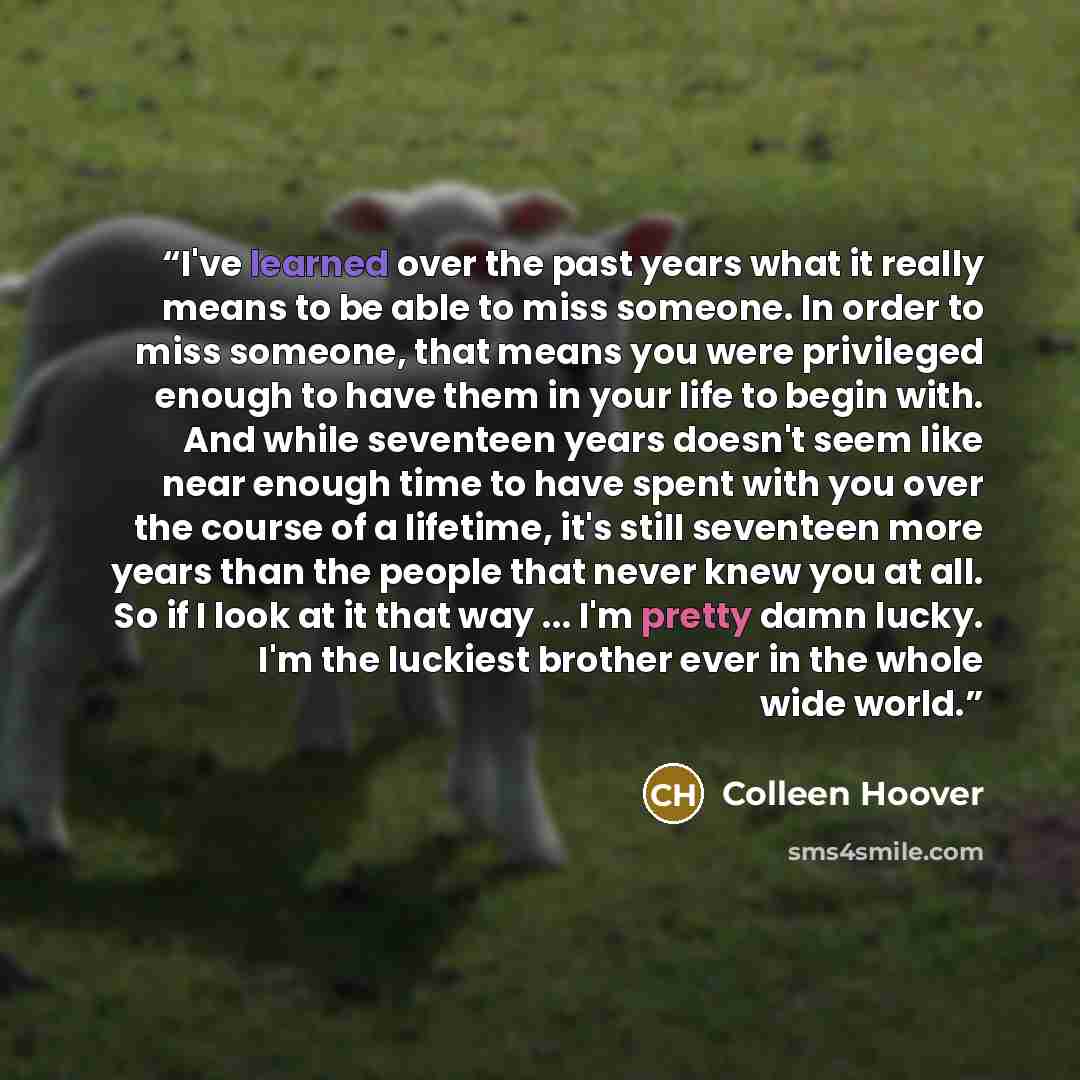 “I've learned over the past years what it really means to be able to miss someone. In order to miss someone, that means you were privileged enough to have them in your life to begin with. And while seventeen years doesn't seem like near enough time to have spent with you over the course of a…” quote by Colleen Hoover