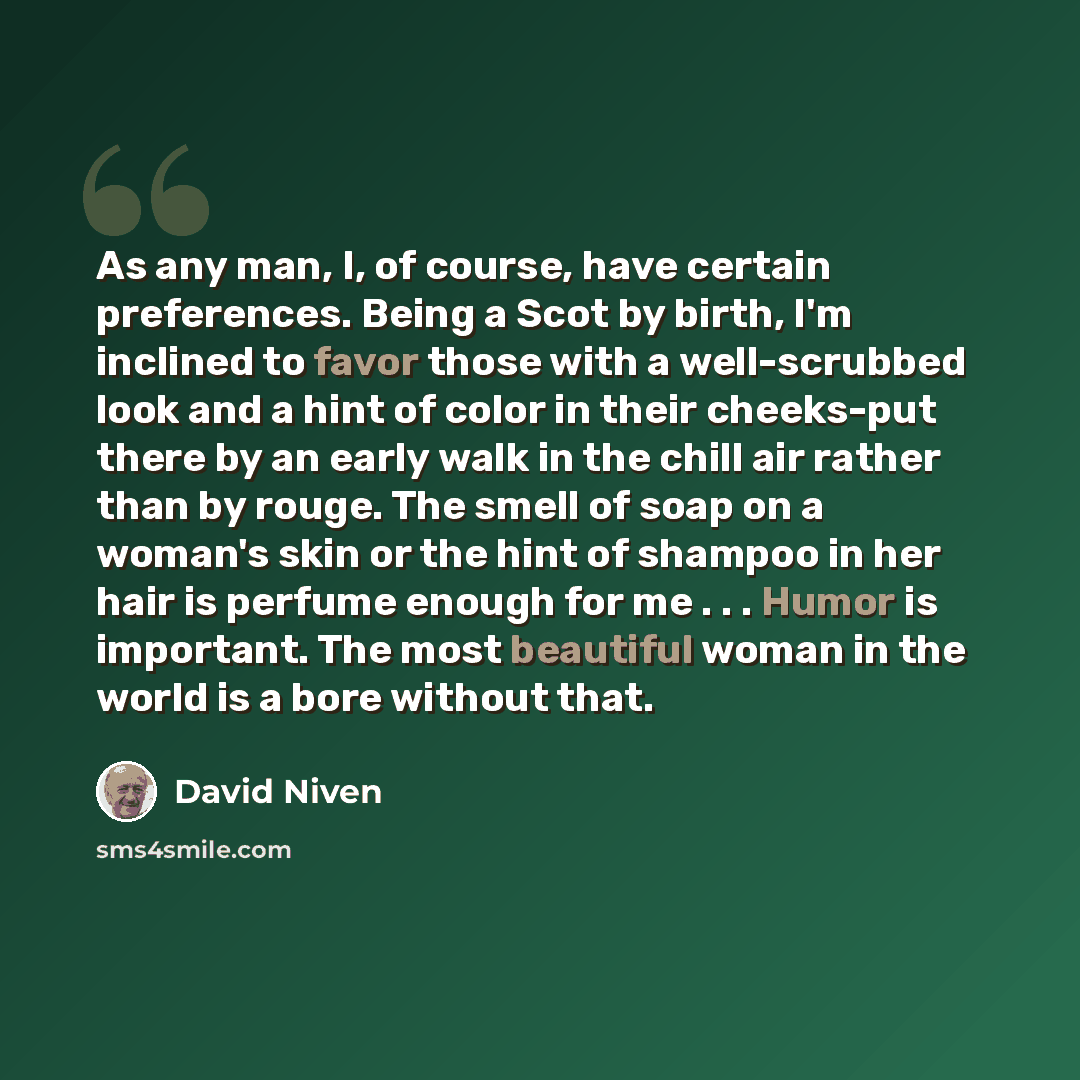 “As any man, I, of course, have certain preferences. Being a Scot by birth, I'm inclined to favor those with a well-scrubbed look and a hint of color in their cheeks-put there by an early walk in the chill air rather than by rouge. The smell of soap on a woman's skin or the hint of shampoo in her…” quote by David Niven