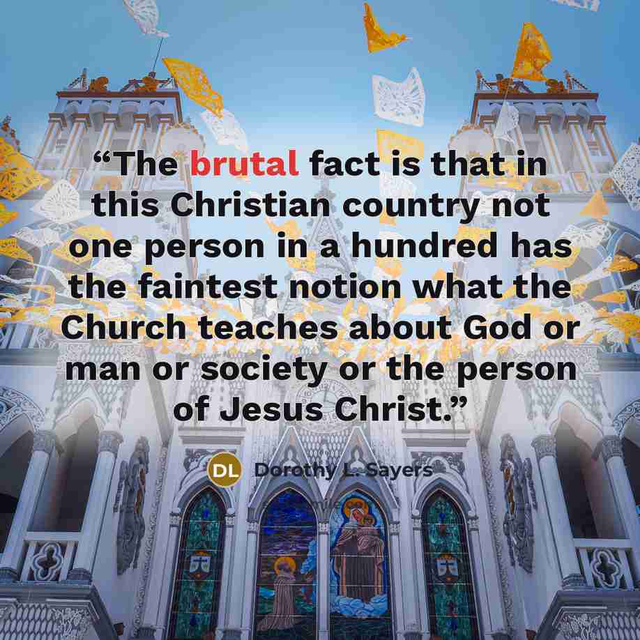 “The brutal fact is that in this Christian country not one person in a hundred has the faintest notion what the Church teaches about God or man or society or the person of Jesus Christ.” quote by Dorothy L. Sayers