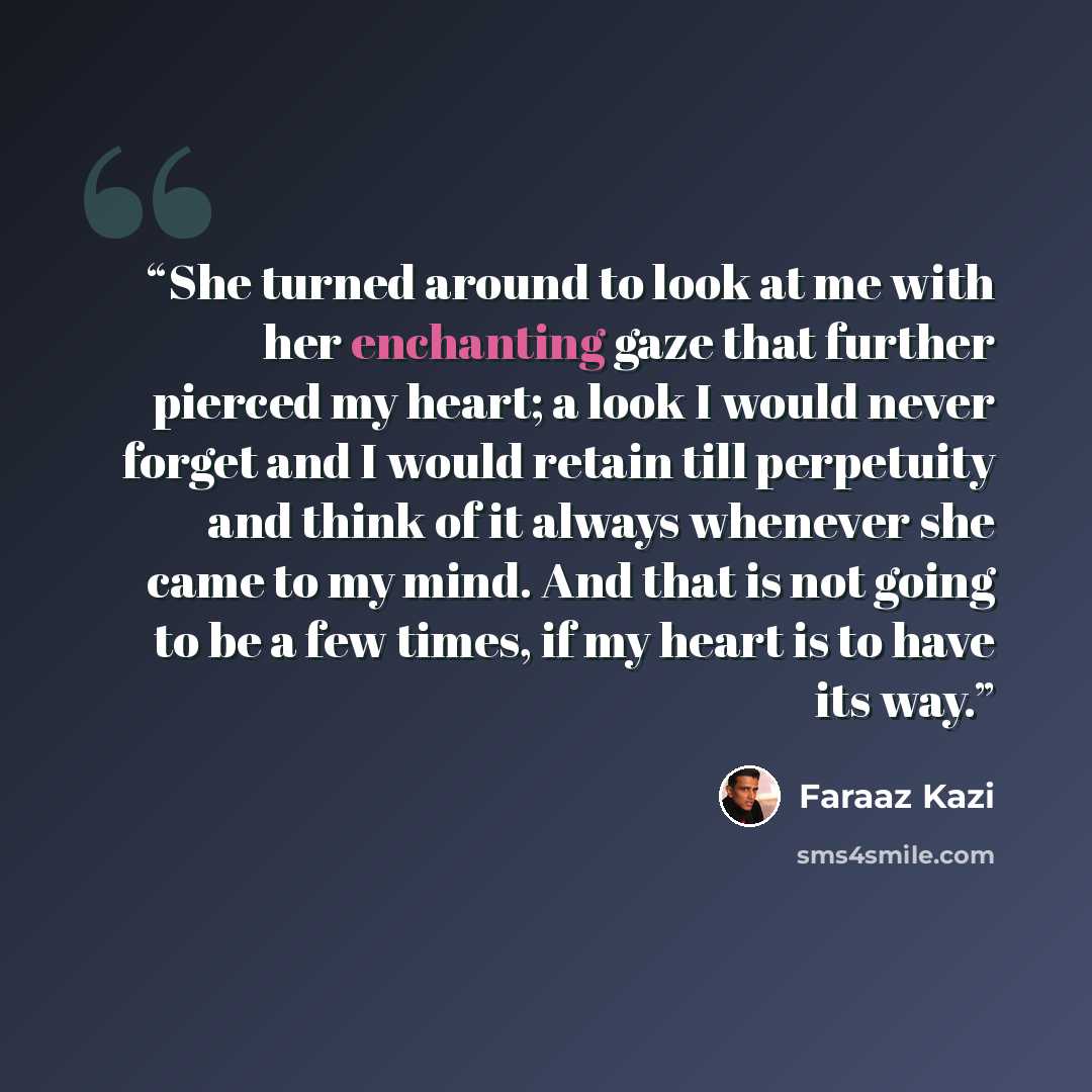 “She turned around to look at me with her enchanting gaze that further pierced my heart; a look I would never forget and I would retain till perpetuity and think of it always whenever she came to my mind. And that is not going to be a few times, if my heart is to have its way.” quote by Faraaz Kazi