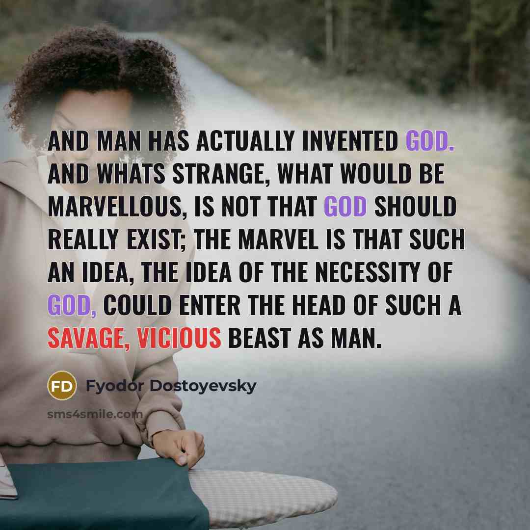 “And man has actually invented God. And whats strange, what would be marvellous, is not that God should really exist; the marvel is that such an idea, the idea of the necessity of God, could enter the head of such a savage, vicious beast as man.” quote by Fyodor Dostoyevsky