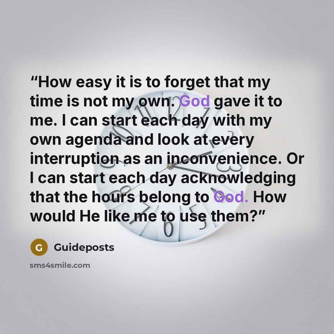 “How easy it is to forget that my time is not my own. God gave it to me. I can start each day with my own agenda and look at every interruption as an inconvenience. Or I can start each day acknowledging that the hours belong to God. How would He like me to use them?” quote by Guideposts