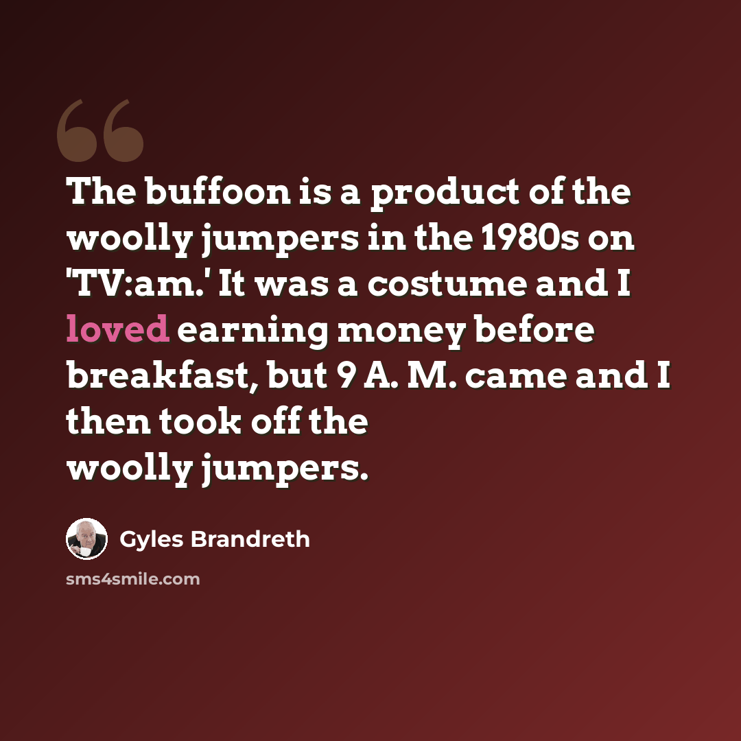 “The buffoon is a product of the woolly jumpers in the 1980s on 'TV:am.' It was a costume and I loved earning money before breakfast, but 9 A. M. came and I then took off the woolly jumpers.” quote by Gyles Brandreth