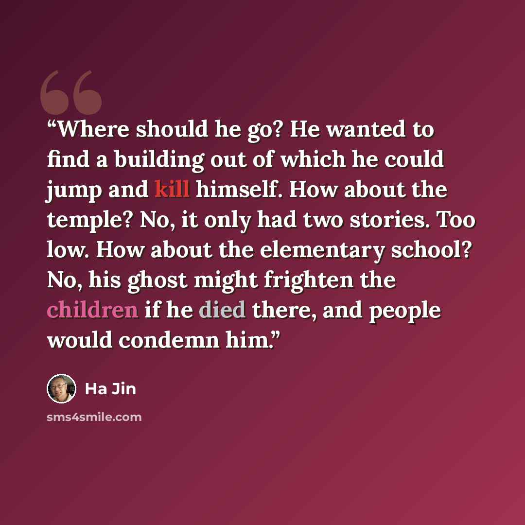 “Where should he go? He wanted to find a building out of which he could jump and kill himself. How about the temple? No, it only had two stories. Too low. How about the elementary school? No, his ghost might frighten the children if he died there, and people would condemn him.” quote by Ha Jin