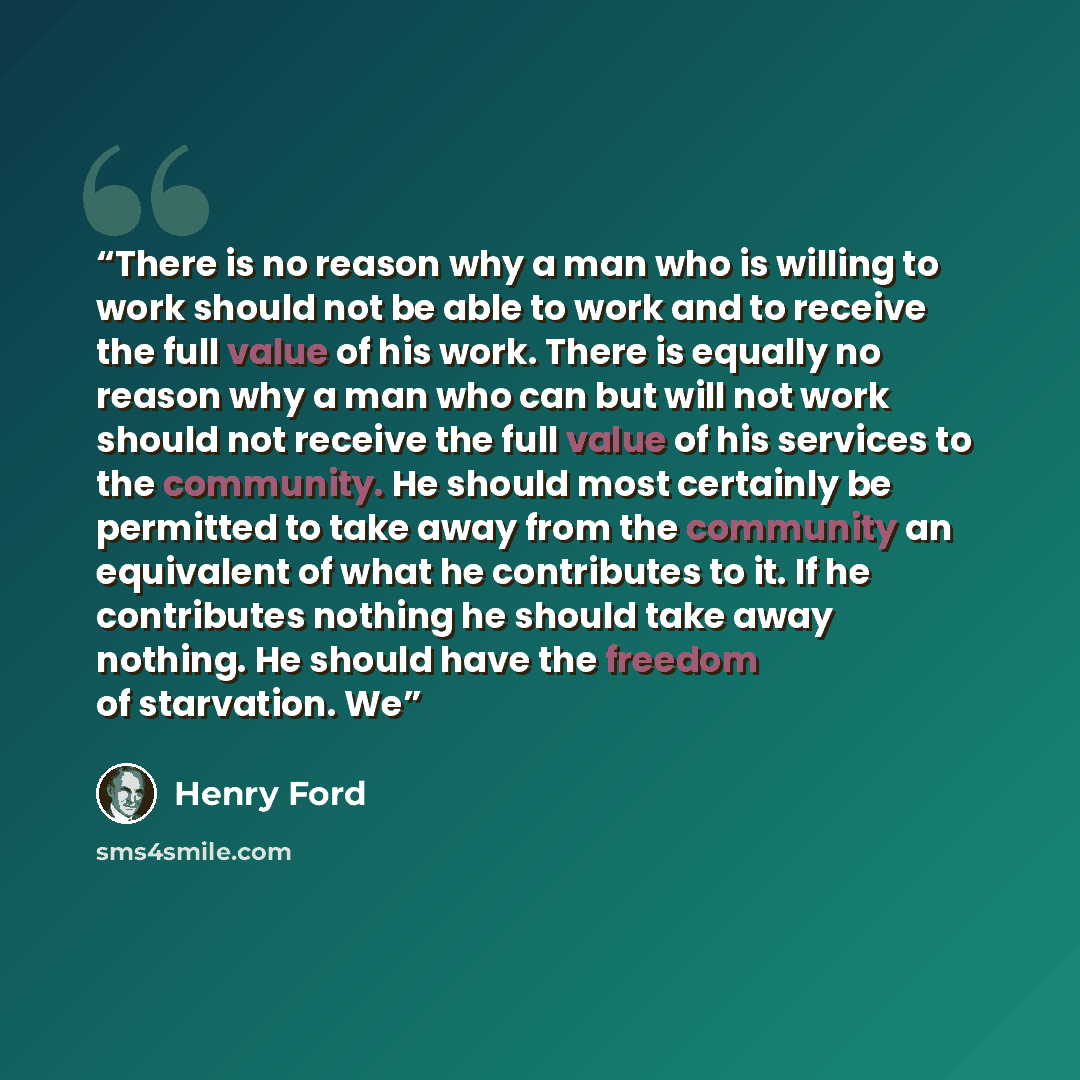 “There is no reason why a man who is willing to work should not be able to work and to receive the full value of his work. There is equally no reason why a man who can but will not work should not receive the full value of his services to the community. He should most certainly be permitted to take…” quote by Henry Ford