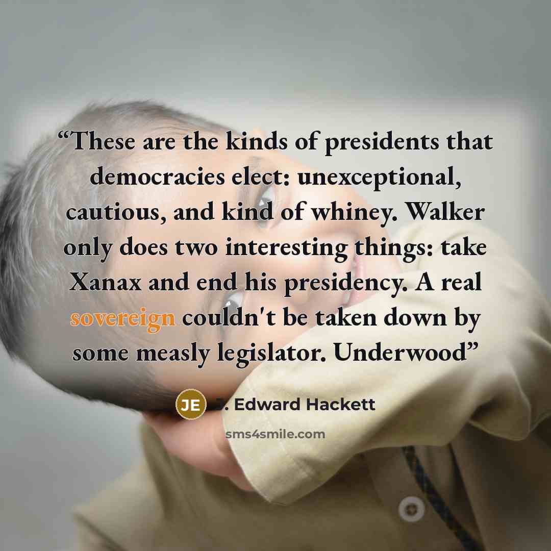 “These are the kinds of presidents that democracies elect: unexceptional, cautious, and kind of whiney. Walker only does two interesting things: take Xanax and end his presidency. A real sovereign couldn't be taken down by some measly legislator. Underwood” quote by J. Edward Hackett