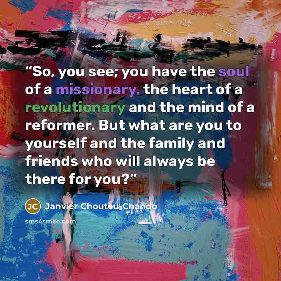 “So, you see; you have the soul of a missionary, the heart of a revolutionary and the mind of a reformer. But what are you to yourself and the family and friends who will always be there for you?” quote by Janvier Chouteu-Chando