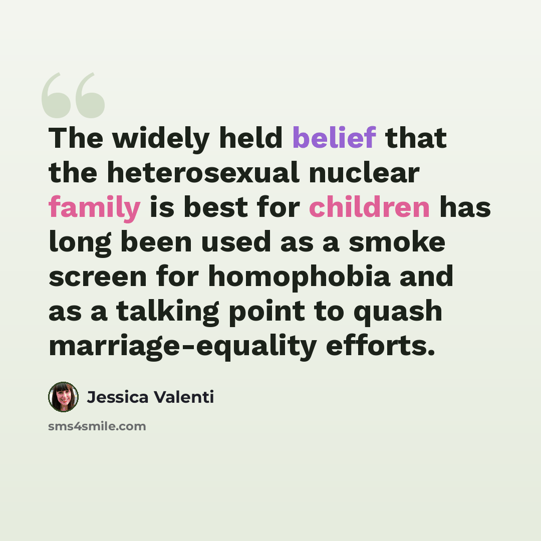 “The widely held belief that the heterosexual nuclear family is best for children has long been used as a smoke screen for homophobia and as a talking point to quash marriage-equality efforts.” quote by Jessica Valenti